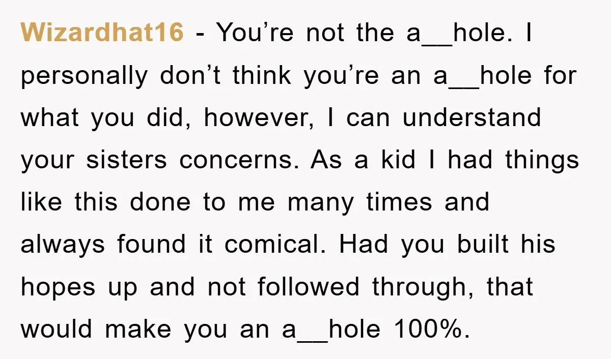 Wizardhat16 − You’re not the a__hole. I personally don’t think you’re an a__hole for what you did, however, I can understand your sisters concerns. As a kid I had things...