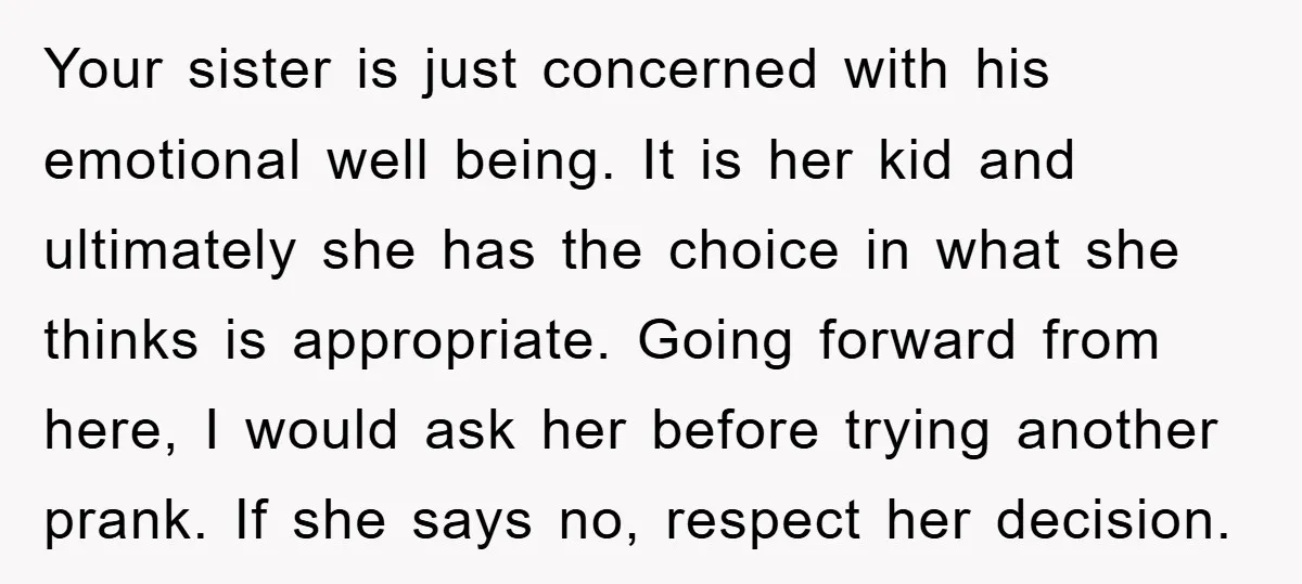Your sister is just concerned with his emotional well being. It is her kid and ultimately she has the choice in what she thinks is appropriate. Going forward from here,...
