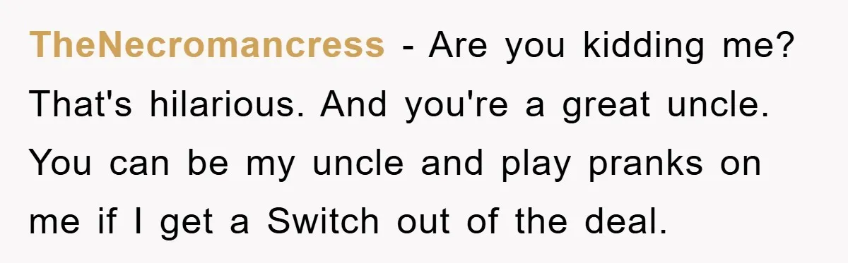 TheNecromancress − Are you kidding me? That's hilarious. And you're a great uncle. You can be my uncle and play pranks on me if I get a Switch out of...