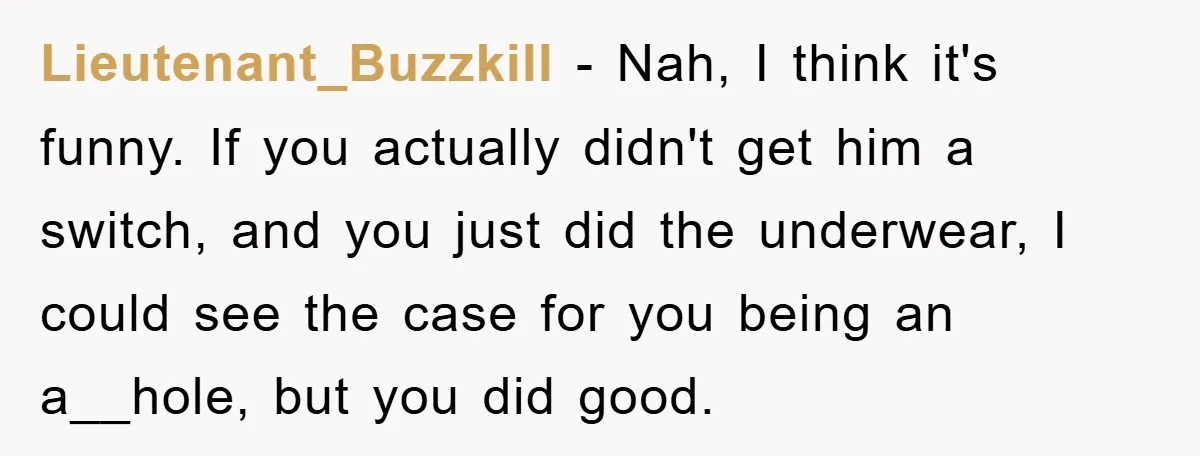 Lieutenant_Buzzkill − Nah, I think it's funny. If you actually didn't get him a switch, and you just did the underwear, I could see the case for you being an...