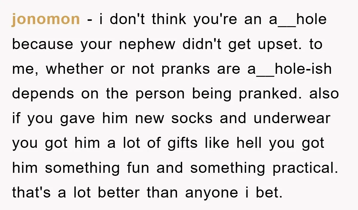jonomon − i don't think you're an a__hole because your nephew didn't get upset. to me, whether or not pranks are a__hole-ish depends on the person being pranked. also if...