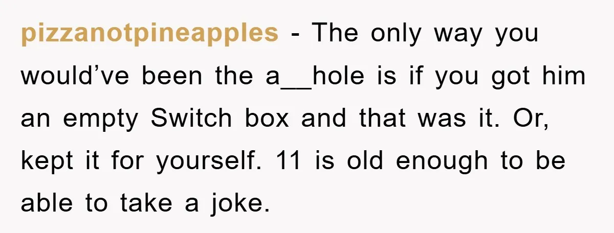 pizzanotpineapples − The only way you would’ve been the a__hole is if you got him an empty Switch box and that was it. Or, kept it for yourself. 11 is...