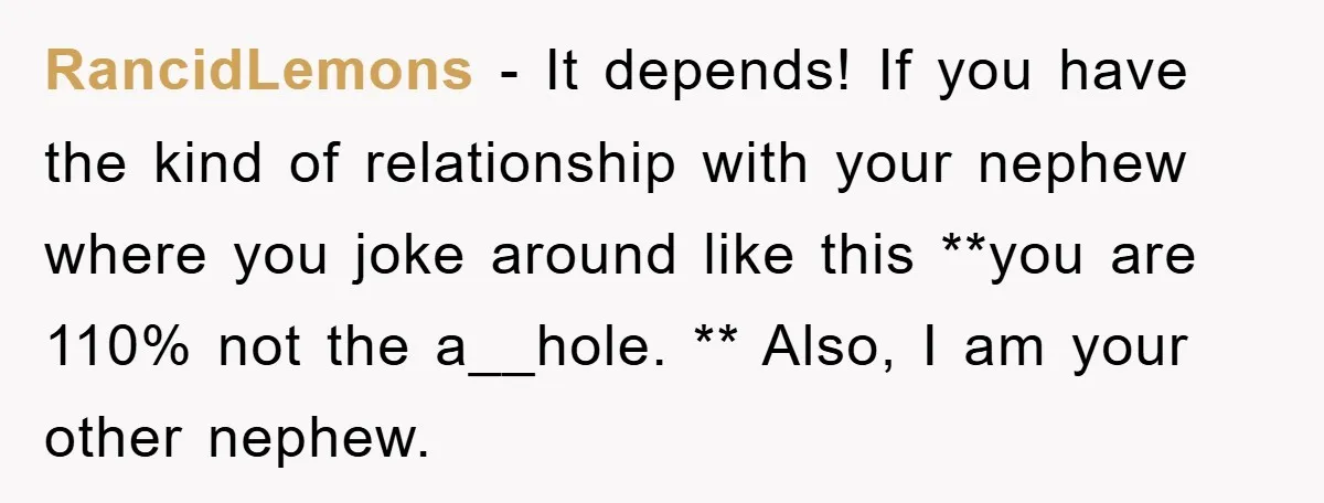 RancidLemons − It depends! If you have the kind of relationship with your nephew where you joke around like this **you are 110% not the a__hole. ** Also, I am...
