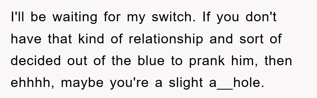 I'll be waiting for my switch. If you don't have that kind of relationship and sort of decided out of the blue to prank him, then ehhhh, maybe you're a...