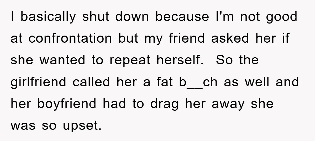 I basically shut down because I'm not good at confrontation but my friend asked her if she wanted to repeat herself. So the girlfriend called her a fat b__ch as...