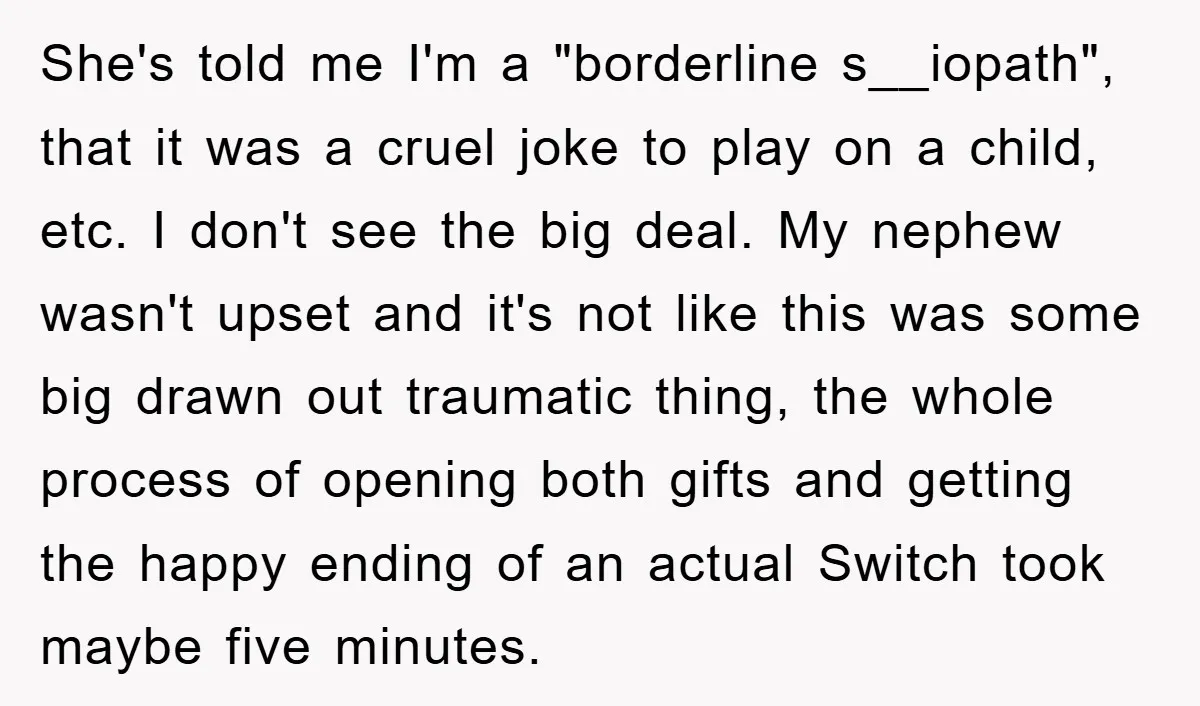She's told me I'm a "borderline s__iopath", that it was a cruel joke to play on a child, etc. I don't see the big deal. My nephew wasn't upset and...