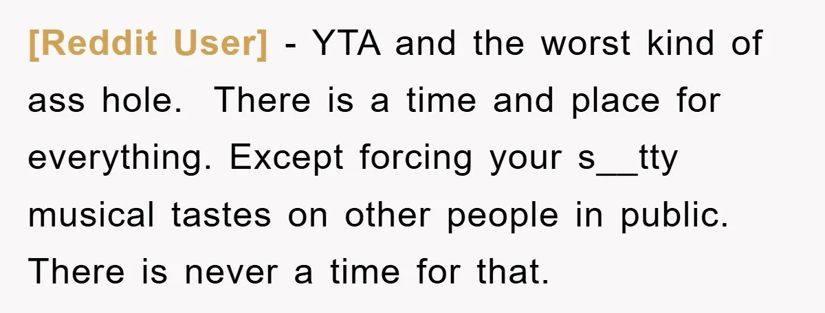 [Reddit User] − YTA and the worst kind of ass hole. ​ There is a time and place for everything. Except forcing your s__tty musical tastes on other people in...