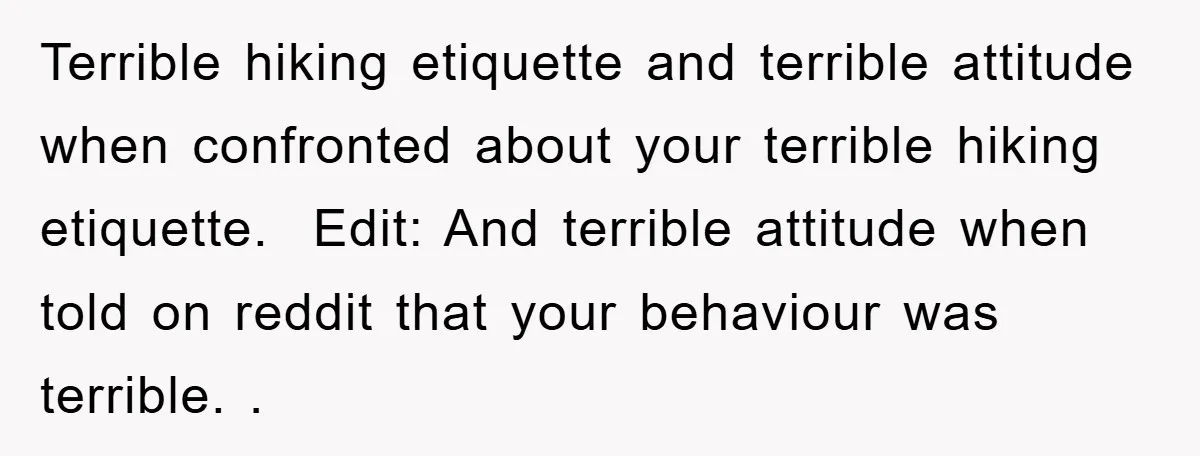Terrible hiking etiquette and terrible attitude when confronted about your terrible hiking etiquette. ​ Edit: And terrible attitude when told on reddit that your behaviour was terrible. .