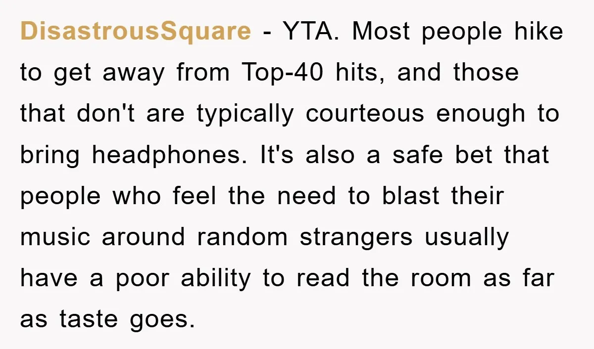 DisastrousSquare − YTA. Most people hike to get away from Top-40 hits, and those that don't are typically courteous enough to bring headphones. It's also a safe bet that people...