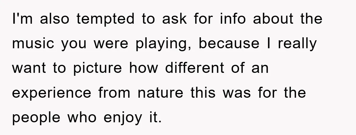 I'm also tempted to ask for info about the music you were playing, because I really want to picture how different of an experience from nature this was for the...