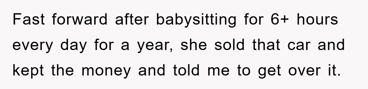 Fast forward after babysitting for 6+ hours every day for a year, she sold that car and kept the money and told me to get over it.