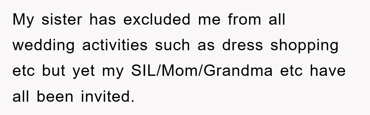My sister has excluded me from all wedding activities such as dress shopping etc but yet my SIL/Mom/Grandma etc have all been invited.
