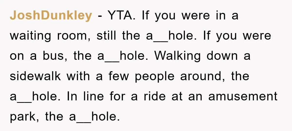 JoshDunkley − YTA. If you were in a waiting room, still the a__hole. If you were on a bus, the a__hole. Walking down a sidewalk with a few people around,...