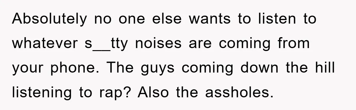 Absolutely no one else wants to listen to whatever s__tty noises are coming from your phone. The guys coming down the hill listening to rap? Also the assholes.