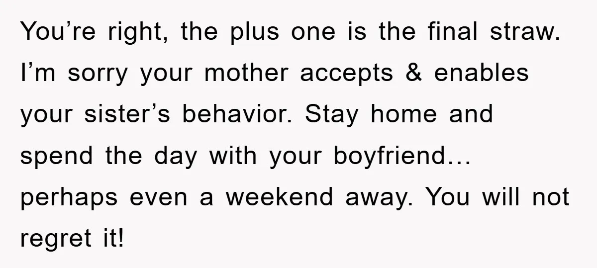 You’re right, the plus one is the final straw. I’m sorry your mother accepts & enables your sister’s behavior. Stay home and spend the day with your boyfriend…perhaps even a...