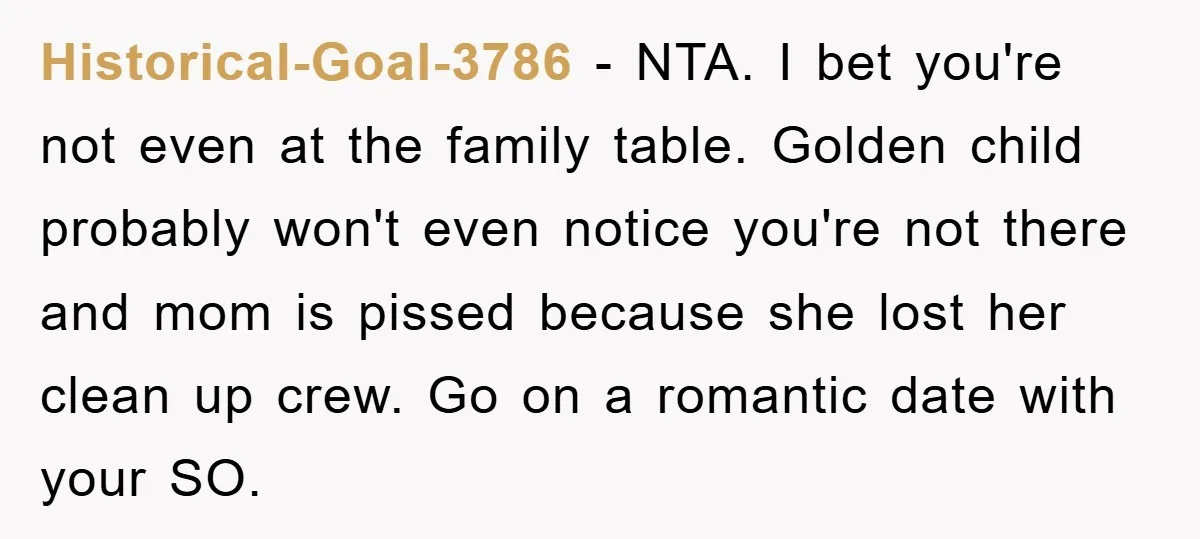 Historical-Goal-3786 − NTA. I bet you're not even at the family table. Golden child probably won't even notice you're not there and mom is pissed because she lost her clean...