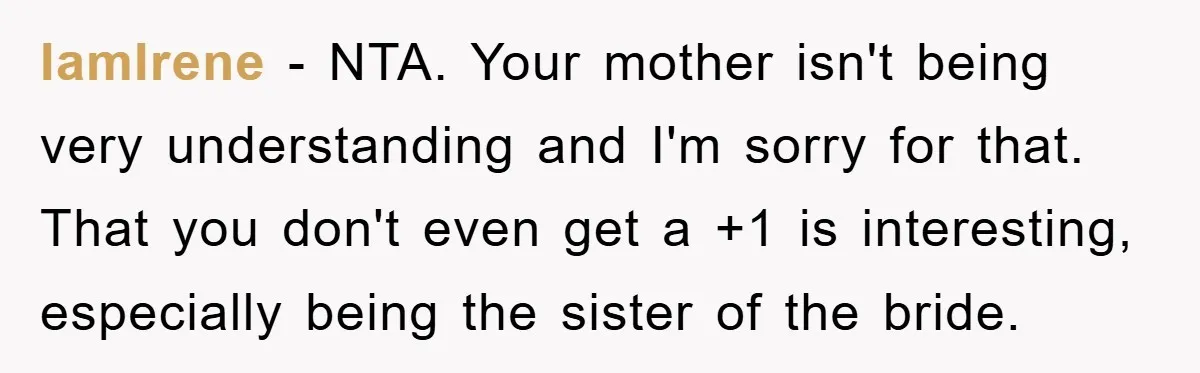 IamIrene − NTA. Your mother isn't being very understanding and I'm sorry for that. That you don't even get a +1 is interesting, especially being the sister of the bride.