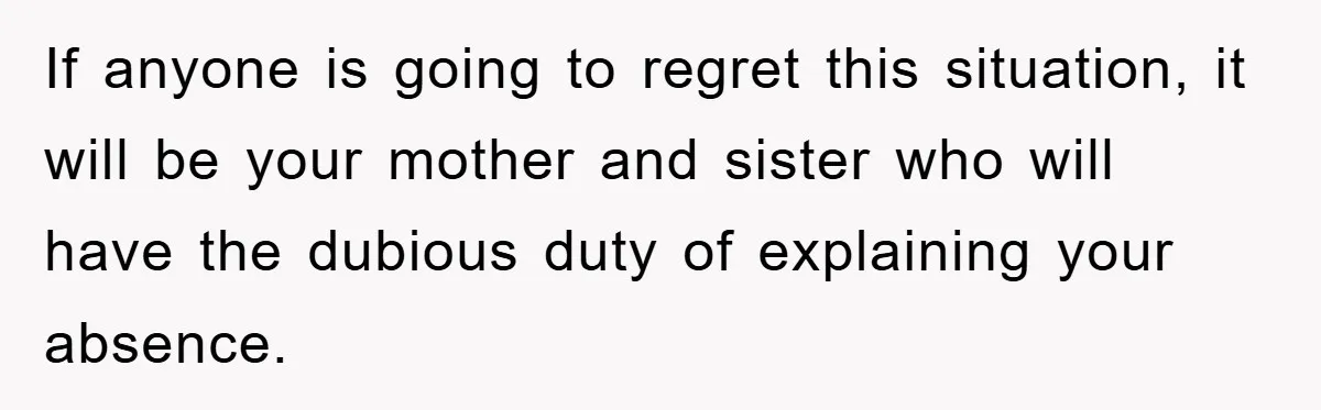 If anyone is going to regret this situation, it will be your mother and sister who will have the dubious duty of explaining your absence.
