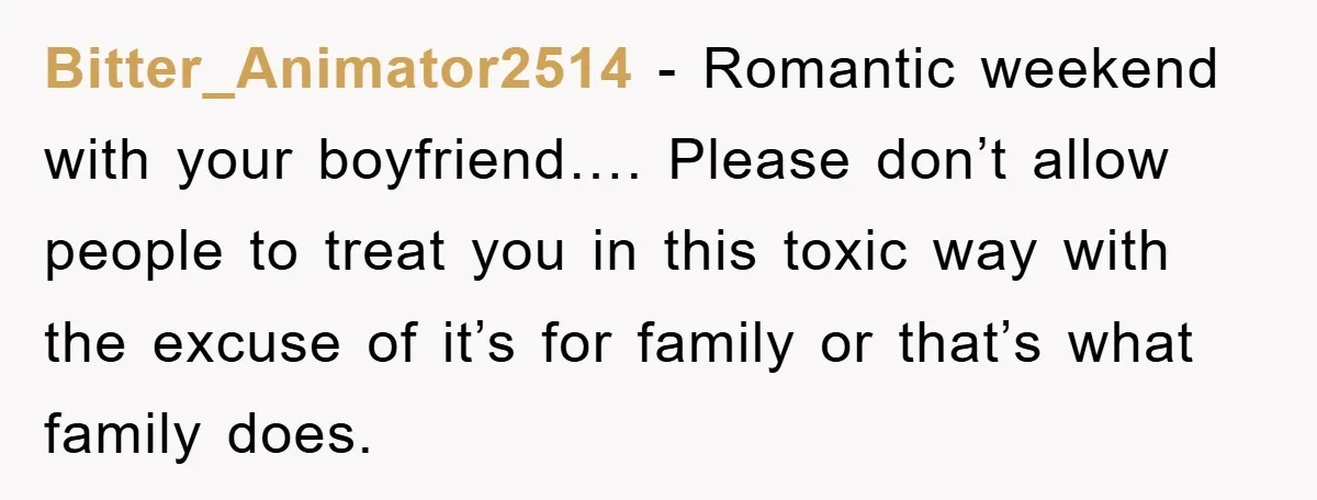 Bitter_Animator2514 − Romantic weekend with your boyfriend…. Please don’t allow people to treat you in this toxic way with the excuse of it’s for family or that’s what family does.