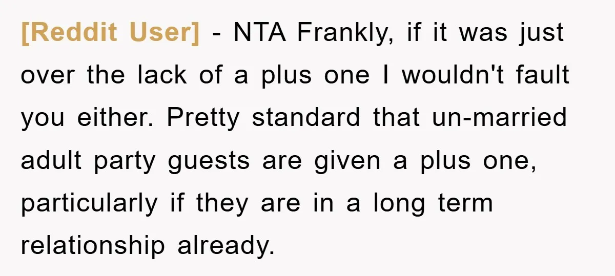 [Reddit User] − NTA Frankly, if it was just over the lack of a plus one I wouldn't fault you either. Pretty standard that un-married adult party guests are given...