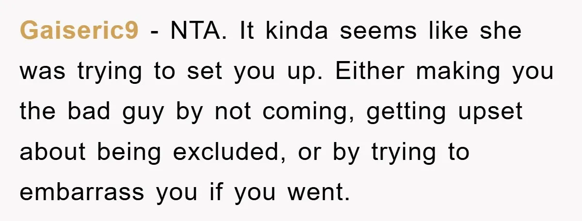 Gaiseric9 − NTA. It kinda seems like she was trying to set you up. Either making you the bad guy by not coming, getting upset about being excluded, or by...