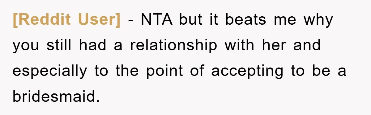 [Reddit User] − NTA but it beats me why you still had a relationship with her and especially to the point of accepting to be a bridesmaid.