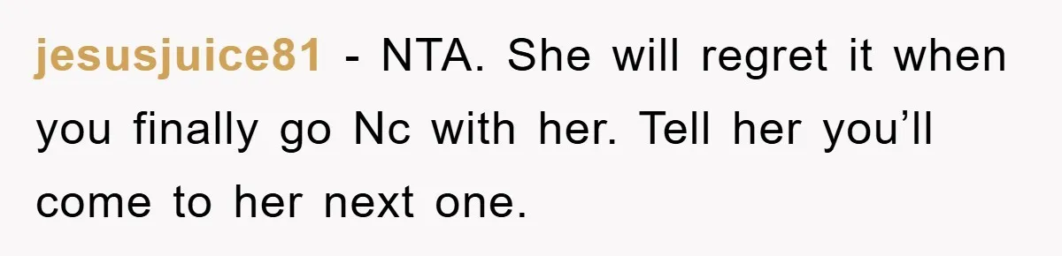 jesusjuice81 − NTA. She will regret it when you finally go Nc with her. Tell her you’ll come to her next one.