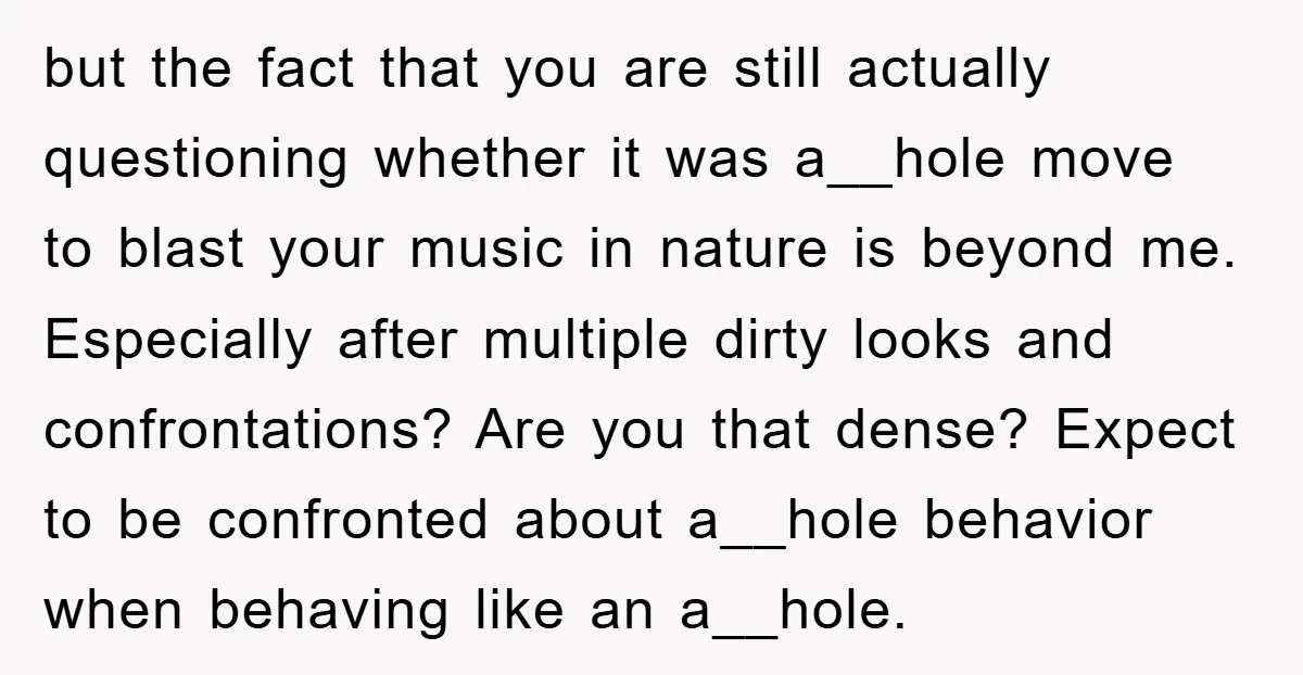 but the fact that you are still actually questioning whether it was a__hole move to blast your music in nature is beyond me. Especially after multiple dirty looks and confrontations?...