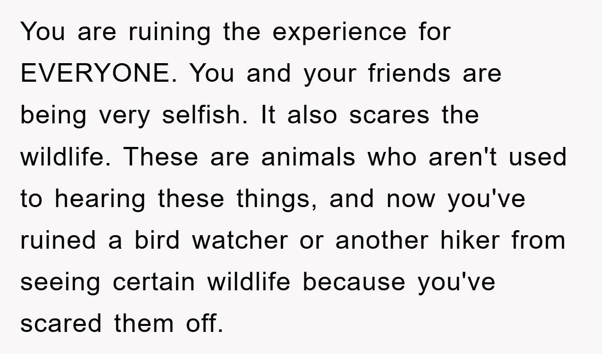You are ruining the experience for EVERYONE. You and your friends are being very selfish. It also scares the wildlife. These are animals who aren't used to hearing these things,...