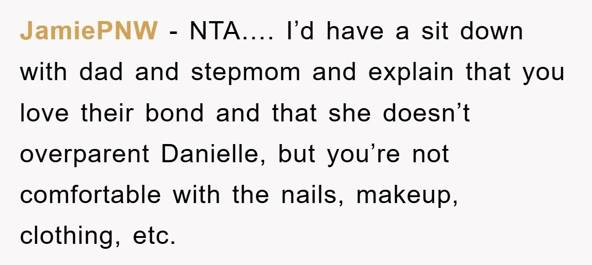JamiePNW − NTA…. I’d have a sit down with dad and stepmom and explain that you love their bond and that she doesn’t overparent Danielle, but you’re not comfortable with...