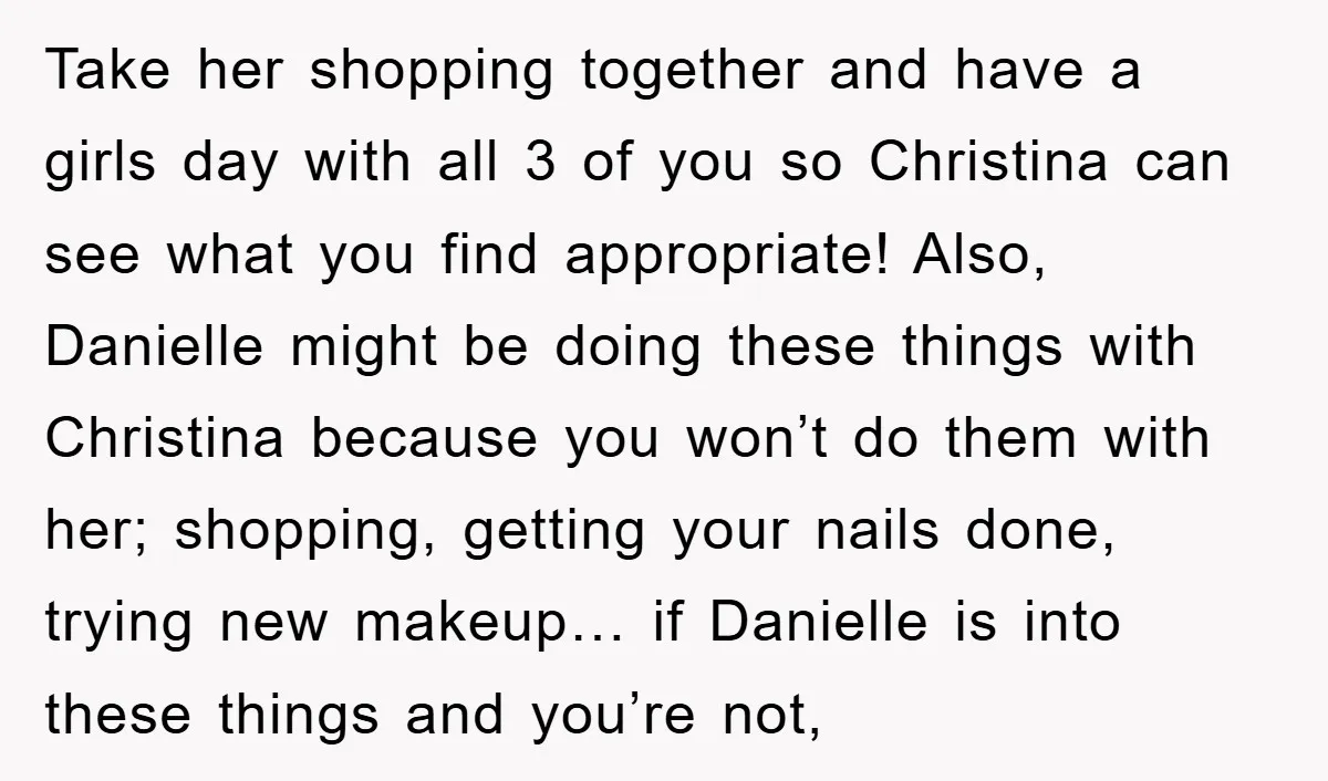 Take her shopping together and have a girls day with all 3 of you so Christina can see what you find appropriate! Also, Danielle might be doing these things with...