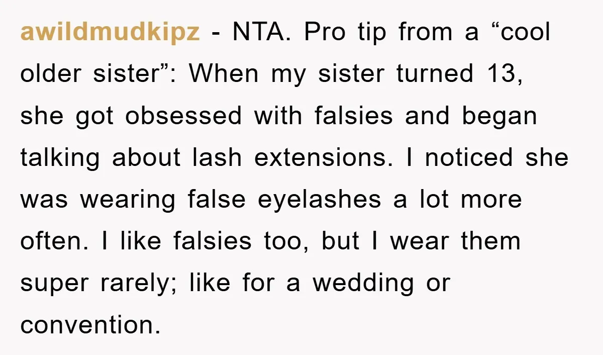 awildmudkipz − NTA. Pro tip from a “cool older sister”: When my sister turned 13, she got obsessed with falsies and began talking about lash extensions. I noticed she was...