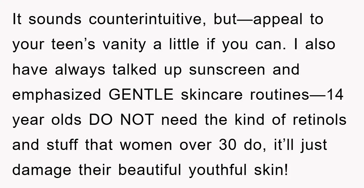 It sounds counterintuitive, but—appeal to your teen’s vanity a little if you can. I also have always talked up sunscreen and emphasized GENTLE skincare routines—14 year olds DO NOT need...