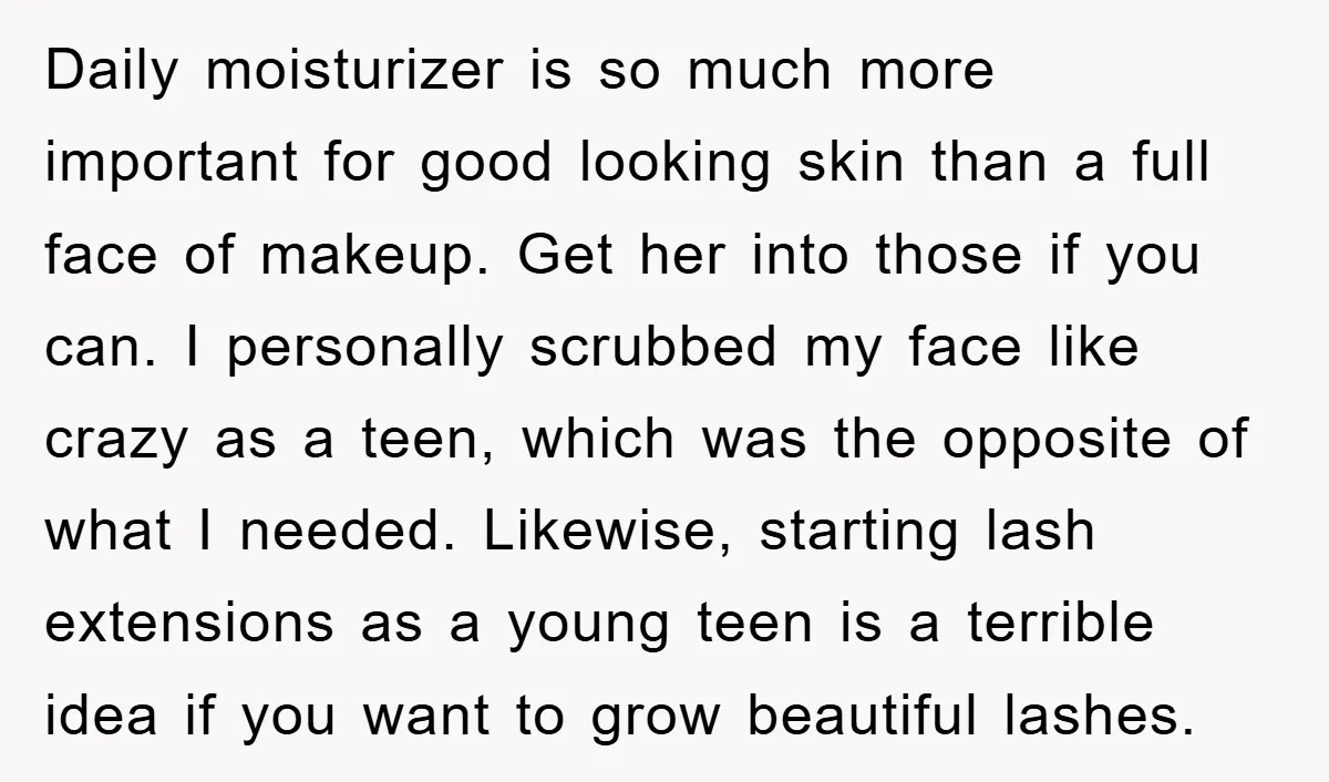 Daily moisturizer is so much more important for good looking skin than a full face of makeup. Get her into those if you can. I personally scrubbed my face like...