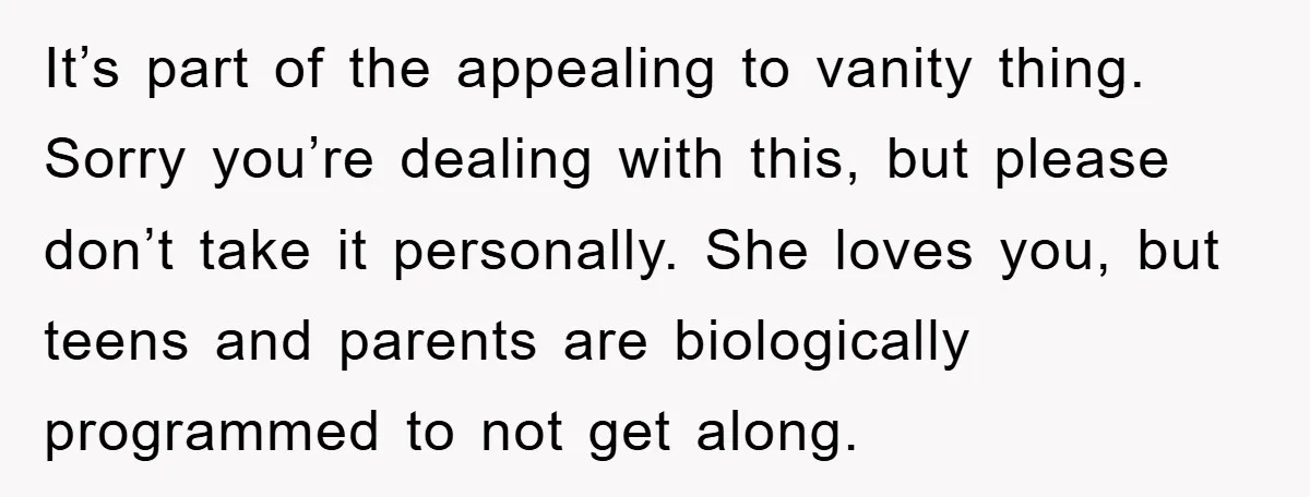 It’s part of the appealing to vanity thing. Sorry you’re dealing with this, but please don’t take it personally. She loves you, but teens and parents are biologically programmed to...
