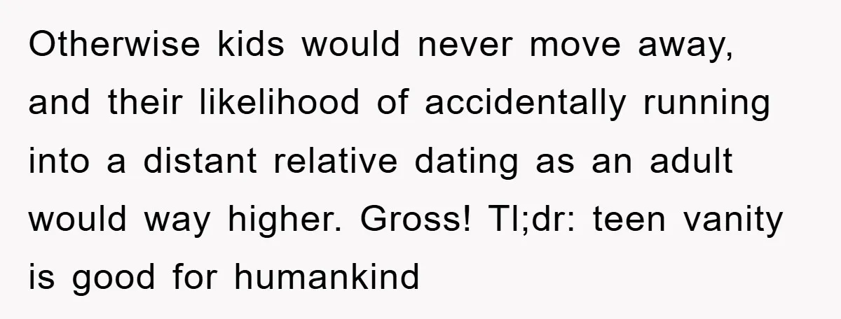 Otherwise kids would never move away, and their likelihood of accidentally running into a distant relative dating as an adult would way higher. Gross! Tl;dr: teen vanity is good for...