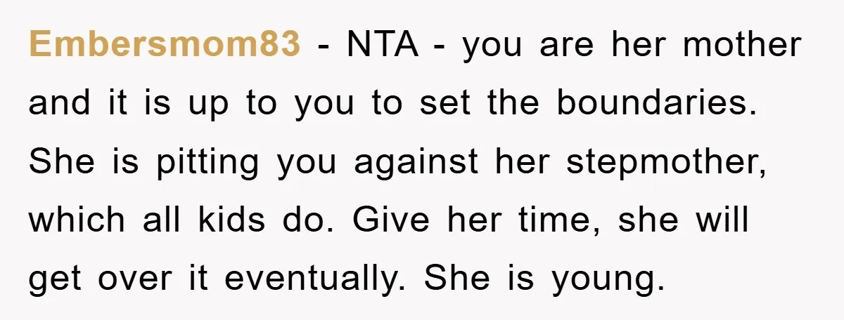 Embersmom83 − NTA - you are her mother and it is up to you to set the boundaries. She is pitting you against her stepmother, which all kids do. Give...
