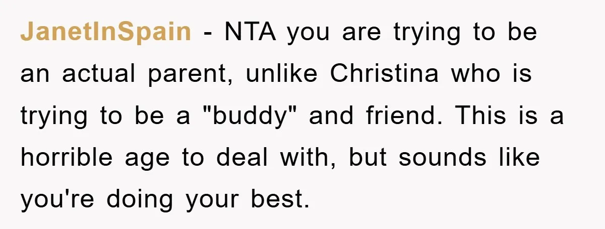 JanetInSpain − NTA you are trying to be an actual parent, unlike Christina who is trying to be a "buddy" and friend. This is a horrible age to deal with,...