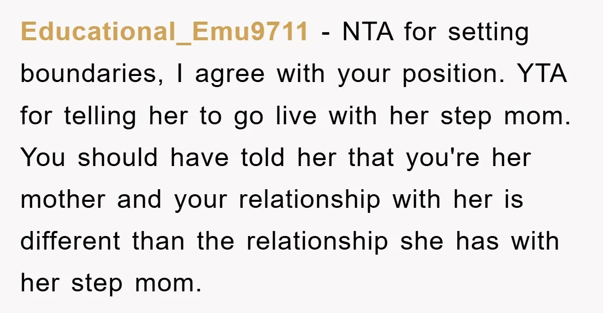 Educational_Emu9711 − NTA for setting boundaries, I agree with your position. YTA for telling her to go live with her step mom. You should have told her that you're her...