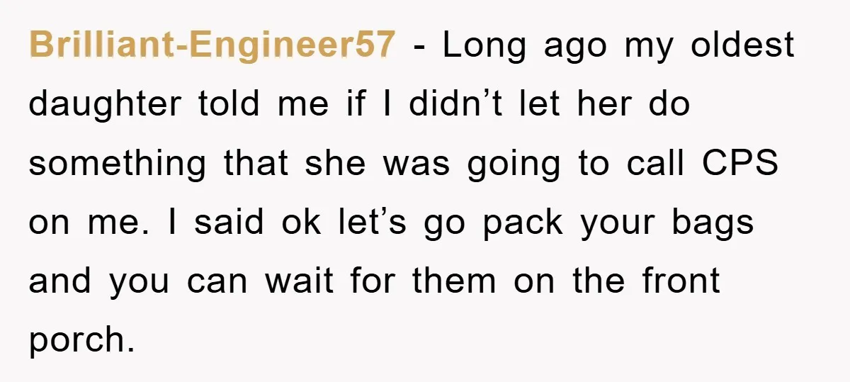Brilliant-Engineer57 − Long ago my oldest daughter told me if I didn’t let her do something that she was going to call CPS on me. I said ok let’s go...