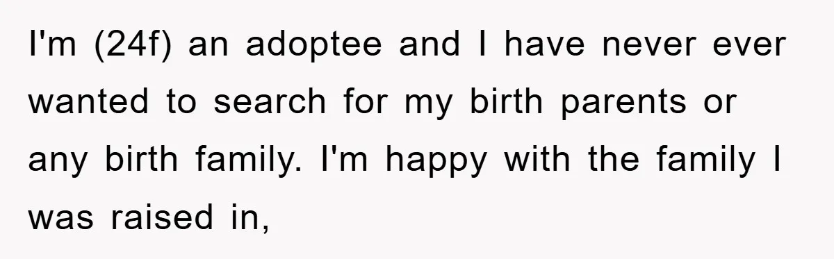 I'm (24f) an adoptee and I have never ever wanted to search for my birth parents or any birth family. I'm happy with the family I was raised in,