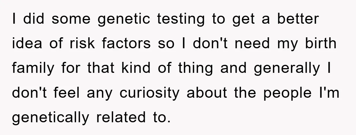 I did some genetic testing to get a better idea of risk factors so I don't need my birth family for that kind of thing and generally I don't feel...