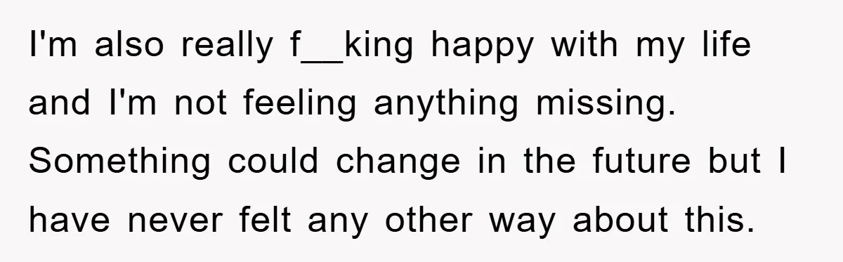 I'm also really f__king happy with my life and I'm not feeling anything missing. Something could change in the future but I have never felt any other way about this.