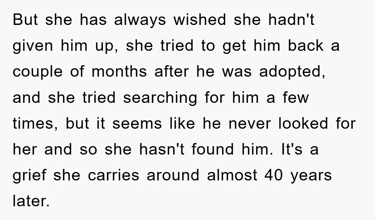 But she has always wished she hadn't given him up, she tried to get him back a couple of months after he was adopted, and she tried searching for him...