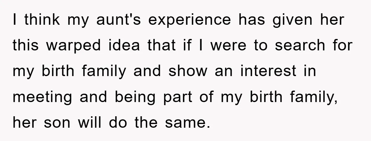 I think my aunt's experience has given her this warped idea that if I were to search for my birth family and show an interest in meeting and being part...