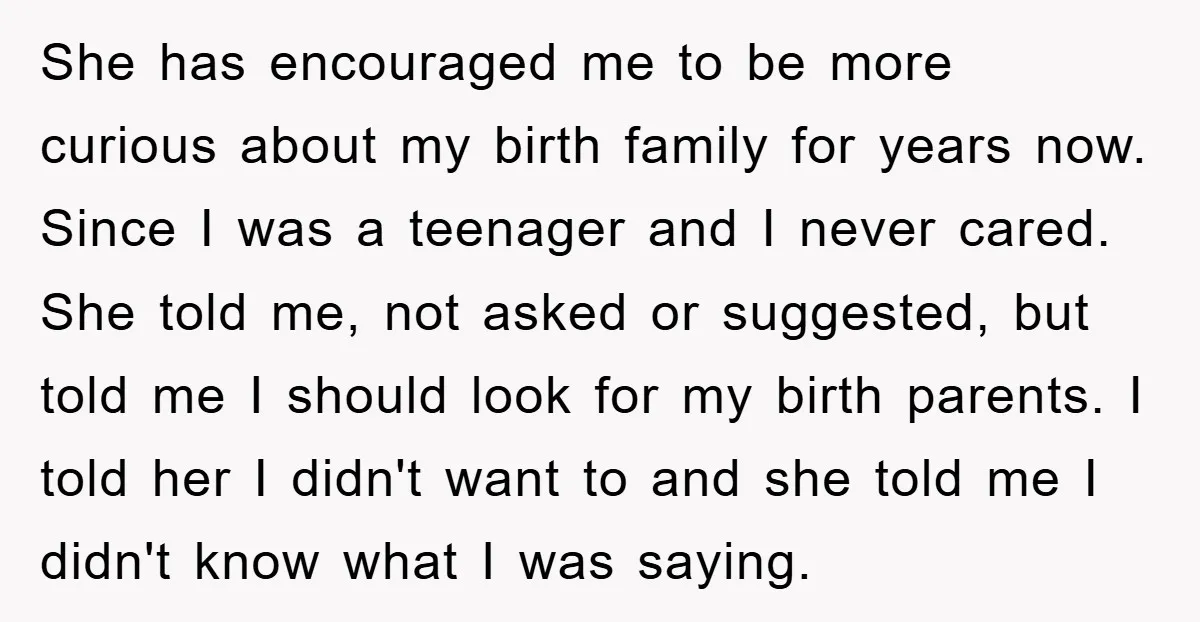 She has encouraged me to be more curious about my birth family for years now. Since I was a teenager and I never cared. She told me, not asked or...
