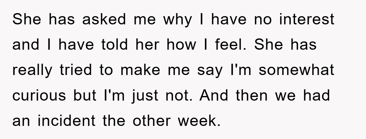She has asked me why I have no interest and I have told her how I feel. She has really tried to make me say I'm somewhat curious but I'm...