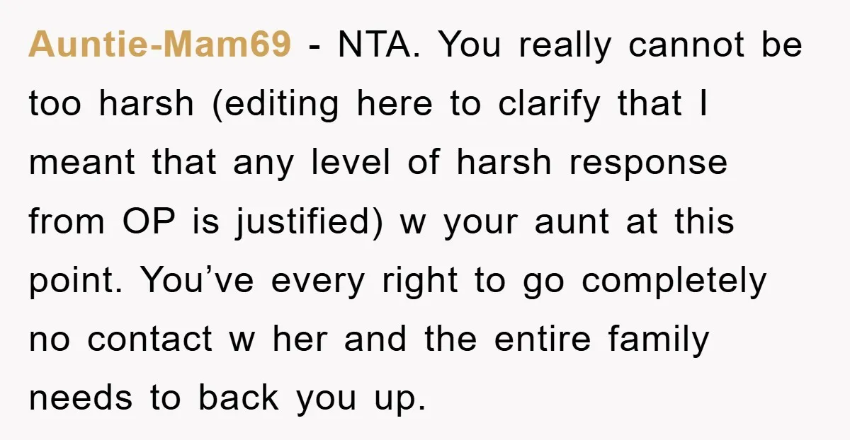 Auntie-Mam69 − NTA. You really cannot be too harsh (editing here to clarify that I meant that any level of harsh response from OP is justified) w your aunt at...