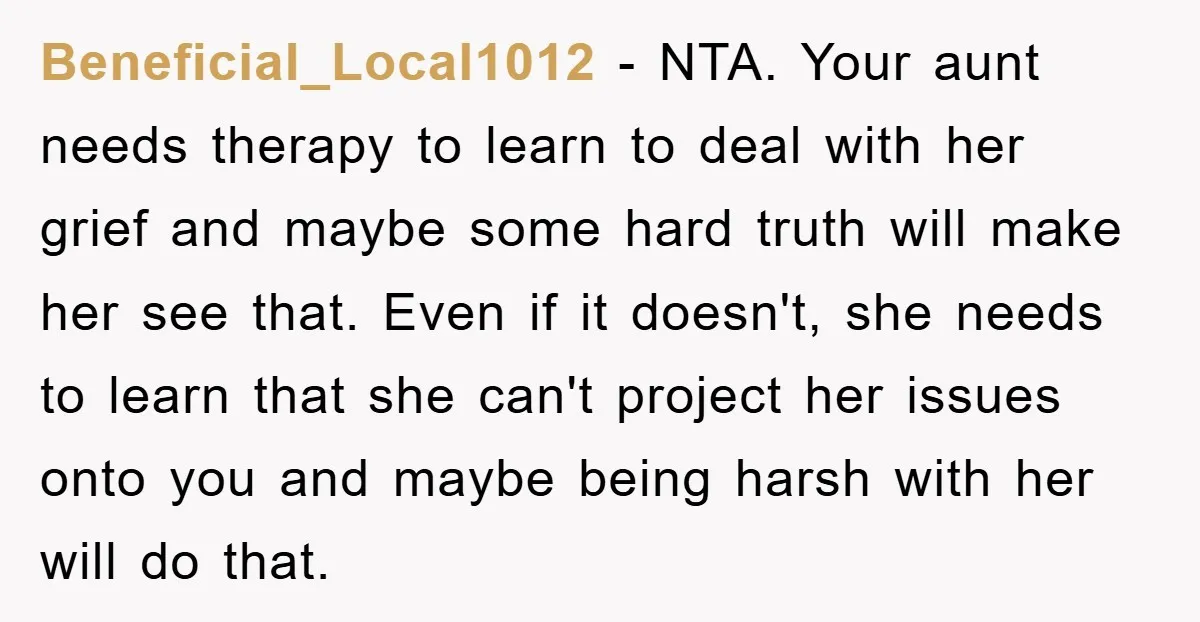 Beneficial_Local1012 − NTA. Your aunt needs therapy to learn to deal with her grief and maybe some hard truth will make her see that. Even if it doesn't, she needs...
