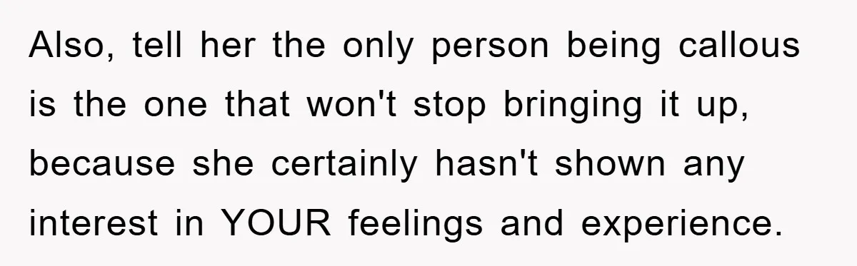 Also, tell her the only person being callous is the one that won't stop bringing it up, because she certainly hasn't shown any interest in YOUR feelings and experience.